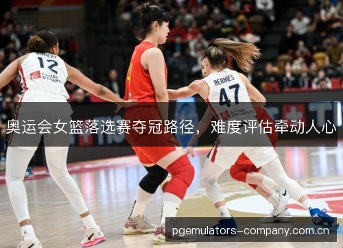 奥运会女篮落选赛夺冠路径,难度评估牵动人心 奥运会女篮落选赛夺冠路径,难度评估牵动人心